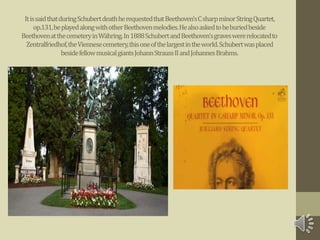 ItissaidthatduringSchubertdeathherequestedthatBeethoven’sCsharpminorStringQuartet,
op.131,beplayedalongwithotherBeethovenmelodies.Healsoaskedtobeburiedbeside
BeethovenatthecemeteryinWähring.In1888SchubertandBeethoven'sgraveswererelocatedto
Zentralfriedhof,theViennesecemetery,thisoneofthelargestintheworld.Schubertwasplaced
besidefellowmusicalgiantsJohannStraussIIandJohannesBrahms.
 