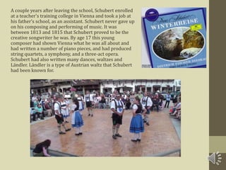 A couple years after leaving the school, Schubert enrolled
at a teacher's training college in Vienna and took a job at
his father’s school, as an assistant. Schubert never gave up
on his composing and performing of music. It was
between 1813 and 1815 that Schubert proved to be the
creative songwriter he was. By age 17 this young
composer had shown Vienna what he was all about and
had written a number of piano pieces, and had produced
string quartets, a symphony, and a three-act opera.
Schubert had also written many dances, waltzes and
Ländler. Ländler is a type of Austrian waltz that Schubert
had been known for.
 