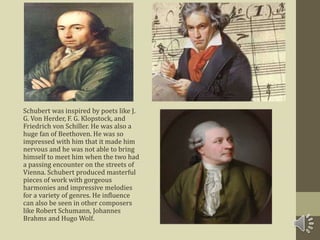 Schubert was inspired by poets like J.
G. Von Herder, F. G. Klopstock, and
Friedrich von Schiller. He was also a
huge fan of Beethoven. He was so
impressed with him that it made him
nervous and he was not able to bring
himself to meet him when the two had
a passing encounter on the streets of
Vienna. Schubert produced masterful
pieces of work with gorgeous
harmonies and impressive melodies
for a variety of genres. He influence
can also be seen in other composers
like Robert Schumann, Johannes
Brahms and Hugo Wolf.
 