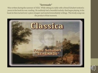 "Serenade“
Waswrittenduringthesummerof1826. WhilesittingatatablewithafriendSchubertnoticeda
poeminthebookhewas reading. Hesuddenlyhadabeautifulmelody thatbeganplaying inhis
head,hethenturnedoverapieceofpaperandstartedimmediatelywritings.Thislovelysongwas
theproductofthatmoment.
 