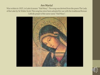 AveMaria!
Waswrittenin1825,inLatinitmeans “HailMary”. ThesongwasderivedfromthepoemTheLady
oftheLakebySirWalterScott.ThissonghassincebeenadoptedforusewiththetraditionalRoman
Catholicprayerofthesamename“HailMary”.
 