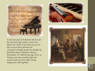 In the last year of Schubert life he had
his first and only public concert on
March 26, 1828. It was the success of
this concert that allowed the
composer enough money too finally by
himself a piano. Schubert died on
November 19, 1828 at the age of 31, in
Vienna, just nine months after his
concert and six years after being
diagnosed with syphilis.
 