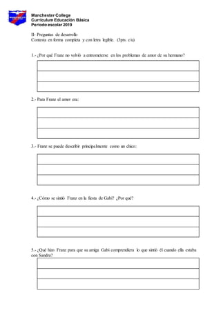 Manchester College
Currículum Educación Básica
Período escolar 2019
II- Preguntas de desarrollo
Contesta en forma completa y con letra legible. (3pts. c/u)
1.- ¿Por qué Franz no volvió a entrometerse en los problemas de amor de su hermano?
2.- Para Franz el amor era:
3.- Franz se puede describir principalmente como un chico:
4.- ¿Cómo se sintió Franz en la fiesta de Gabi? ¿Por qué?
5.- ¿Qué hizo Franz para que su amiga Gabi comprendiera lo que sintió él cuando ella estaba
con Sandra?
 