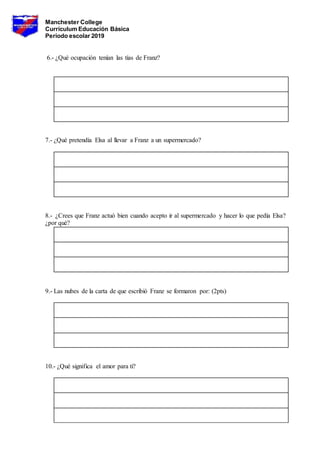 Manchester College
Currículum Educación Básica
Período escolar 2019
6.- ¿Qué ocupación tenían las tías de Franz?
7.- ¿Qué pretendía Elsa al llevar a Franz a un supermercado?
8.- ¿Crees que Franz actuó bien cuando acepto ir al supermercado y hacer lo que pedía Elsa?
¿por qué?
9.- Las nubes de la carta de que escribió Franz se formaron por: (2pts)
10.- ¿Qué significa el amor para ti?
 