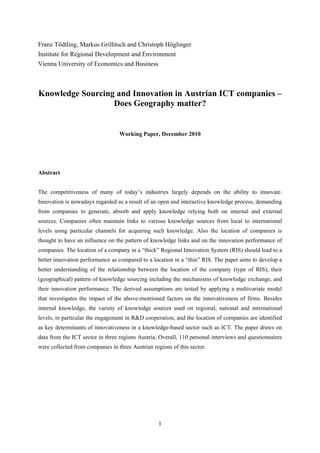 Franz Tödtling, Markus Grillitsch and Christoph Höglinger
Institute for Regional Development and Environment
Vienna University of Economics and Business



Knowledge Sourcing and Innovation in Austrian ICT companies –
                  Does Geography matter?


                                  Working Paper, December 2010




Abstract


The competitiveness of many of today’s industries largely depends on the ability to innovate.
Innovation is nowadays regarded as a result of an open and interactive knowledge process, demanding
from companies to generate, absorb and apply knowledge relying both on internal and external
sources. Companies often maintain links to various knowledge sources from local to international
levels using particular channels for acquiring such knowledge. Also the location of companies is
thought to have an influence on the pattern of knowledge links and on the innovation performance of
companies. The location of a company in a “thick” Regional Innovation System (RIS) should lead to a
better innovation performance as compared to a location in a “thin” RIS. The paper aims to develop a
better understanding of the relationship between the location of the company (type of RIS), their
(geographical) pattern of knowledge sourcing including the mechanisms of knowledge exchange, and
their innovation performance. The derived assumptions are tested by applying a multivariate model
that investigates the impact of the above-mentioned factors on the innovativeness of firms. Besides
internal knowledge, the variety of knowledge sources used on regional, national and international
levels, in particular the engagement in R&D cooperation, and the location of companies are identified
as key determinants of innovativeness in a knowledge-based sector such as ICT. The paper draws on
data from the ICT sector in three regions Austria. Overall, 110 personal interviews and questionnaires
were collected from companies in three Austrian regions of this sector.




                                                   1
 