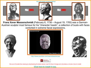 Franz Xaver Messerschmidt  (February 6, 1736 – August 19, 1783) was a German-Austrian sculptor most famous for his &quot;character heads&quot;, a collection of busts with faces contorted in extreme facial expressions. http ://www.youtube.com/user/edwardxrose Be sure of trouble-free viewing by downloading the latest version now! It's free of charge and only takes a minute or two to install.   Click here to install it now .   http ://sites.google.com/site/mki2001ppt 