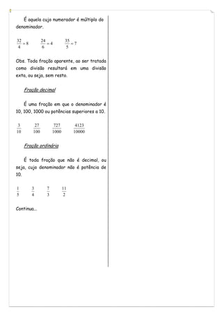 É aquela cujo numerador é múltiplo do
denominador.


32              24            35
   8              4            7
 4              6             5


Obs. Toda fração aparente, ao ser tratada
como divisão resultará em uma divisão
exta, ou seja, sem resto.


      Fração decimal


      É uma fração em que o denominador é
10, 100, 1000 ou potências superiores a 10.


 3         27          727         4123
10        100         1000        10000


      Fração ordinária


      É toda fração que não é decimal, ou
seja, cujo denominador não é potência de
10.


1        3        7          11
5        4        3           2


Continua...
 