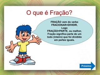 O que é Fração?
Próximo
FRAÇÃO vem do verbo
FRACIONAR=DIVIDIR,
Logo
FRAÇÃO=PARTE, ou melhor,
Fração significa parte de um
todo (inteiro) que foi dividido
em partes iguais.
 