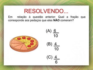 RESOLVENDO...
(A) 6
10
(B) 4
10
(C) 4
6
Em relação à questão anterior: Qual a fração que
corresponde aos pedaços que eles NÃO comeram?
 