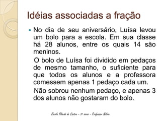 Idéias associadas a fração
   No dia de seu aniversário, Luísa levou
    um bolo para a escola. Em sua classe
    há 28 alunos, entre os quais 14 são
    meninos.
    O bolo de Luísa foi dividido em pedaços
    de mesmo tamanho, o suficiente para
    que todos os alunos e a professora
    comessem apenas 1 pedaço cada um.
    Não sobrou nenhum pedaço, e apenas 3
    dos alunos não gostaram do bolo.

         Escola Plácido de Castro – 5ª série - Professor Nilson
 