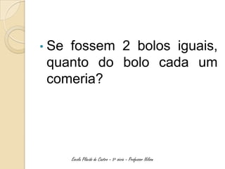 • Sefossem 2 bolos iguais,
 quanto do bolo cada um
 comeria?




       Escola Plácido de Castro – 5ª série - Professor Nilson
 