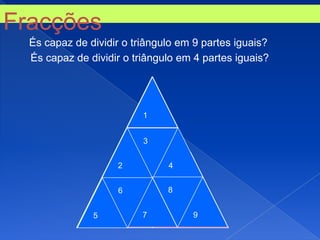 Fracções
  És capaz de dividir o triângulo em 9 partes iguais?
  És capaz de dividir o triângulo em 4 partes iguais?




                               1

                           1
                               3


                       2           4
                           3

                       6           8

                   2                   4
               5               7           9
 