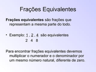 Frações Equivalentes
Frações equivalentes são frações que
representam a mesma parte do todo.
• Exemplo: 1 , 2 , 4 são equivalentes
2 4 8
Para encontrar frações equivalentes devemos
multiplicar o numerador e o denominador por
um mesmo número natural, diferente de zero.
 