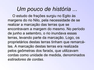 Um pouco de história ...
O estudo de frações surgiu no Egito às
margens do rio Nilo, pela necessidade de se
realizar a marcação das terras que se
encontravam a margem do mesmo. No período
de junho a setembro, o rio inundava essas
terras, levando parte da marcação. Logo, os
proprietários destas terras tinham que remarcá-
las. A marcação destas terras era realizada
pelos geômetras dos faraós, que utilizavam
cordas como unidade de medida, denominados
estiradores de cordas.
 