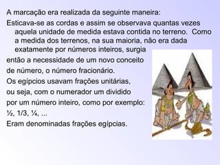 A marcação era realizada da seguinte maneira:
Esticava-se as cordas e assim se observava quantas vezes
aquela unidade de medida estava contida no terreno. Como
a medida dos terrenos, na sua maioria, não era dada
exatamente por números inteiros, surgia
então a necessidade de um novo conceito
de número, o número fracionário.
Os egípcios usavam frações unitárias,
ou seja, com o numerador um dividido
por um número inteiro, como por exemplo:
½, 1/3, ¼, ...
Eram denominadas frações egípcias.
 