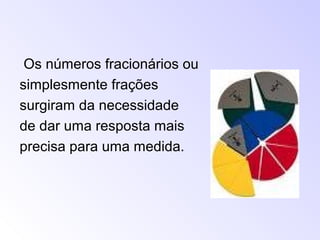 Os números fracionários ou
simplesmente frações
surgiram da necessidade
de dar uma resposta mais
precisa para uma medida.
 