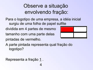Observe a situação
envolvendo fração:
Para o logotipo de uma empresa, a idéia inicial
surgiu de uma folha de papel sulfite
dividida em 4 partes de mesmo
tamanho com uma parte delas
pintadas de vermelho.
A parte pintada representa qual fração do
logotipo?
Representa a fração 1 .
4
 