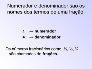 Numerador e denominador são os
nomes dos termos de uma fração:
1 → numerador
4 → denominador
Os números fracionários como ¼, ½, ¾,
são chamados de frações.
 