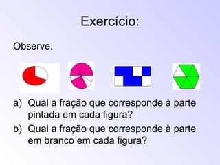 Exercício:
Observe.
a) Qual a fração que corresponde à parte
pintada em cada figura?
b) Qual a fração que corresponde à parte
em branco em cada figura?
 