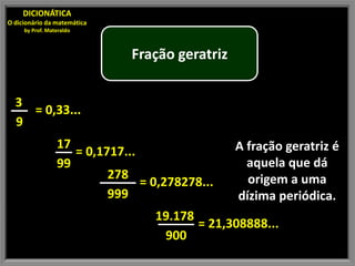 DICIONÁTICA
O dicionário da matemática
     by Prof. Materaldo



                              Fração geratriz


  3
    = 0,33...
  9
                 17                             A fração geratriz é
                    = 0,1717...
                 99                               aquela que dá
                          278                     origem a uma
                                = 0,278278...
                          999                   dízima periódica.
                                  19.178
                                         = 21,308888...
                                   900
 