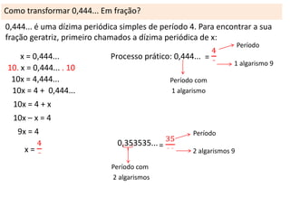 Como transformar 0,444... Em fração?
0,444... é uma dízima periódica simples de período 4. Para encontrar a sua
fração geratriz, primeiro chamados a dízima periódica de x:
Período

x = 0,444...
10. x = 0,444... . 10
10x = 4,444...
10x = 4 + 0,444...

Processo prático: 0,444...

1 algarismo 9

Período com
1 algarismo

10x = 4 + x
10x – x = 4
9x = 4

Período

0,353535...
Período com
2 algarismos

2 algarismos 9

 