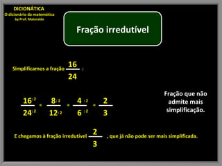 Fração que não admite mais simplificação. DICIONÁTICA  O dicionário da matemática by Prof. Materaldo Simplificamos a fração  : : 2 : 2 = : 2 : 2 = : 2 : 2 = E chegamos à fração irredutível  , que já não pode ser mais simplificada. Fração irredutível 16 24 16 24 8 12 4 6 2 3 2 3 