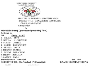 RIFTY VALLEY UNIVERSITY
LAGA XAFO CAMPUS
MASTERS OF BUSINESS ADMINSTRATION
COURSE TITLE : MANAGERIAL ECONOMICS
GROUP ASSGNEMENT
Article review
On
Production theory ( production possibility front)
Reviewed by
NO. Group NAME
1. FIRAOL SUFA
2. BAYISA ALEMAYEHU
3. WORKU ASSEFA
4. YARED DAGNACHEW
5. ERMIAS FANTA
6. TSEGNET DEMISE
7. DEJENE BALACHEW
8. TSEHAY REGGASA
9.KASECH HAILU
Submission date : 12/06/2015 Feb 2023
SUBMITTED TO:- Ms. Asnakech (PHD candidate) L/XAFO, OROMIA,ETHIOPIA
8/5/2023 production theory 1
 