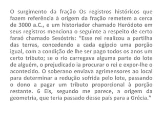 O surgimento da fração Os registros históricos que
fazem referência à origem da fração remetem a cerca
de 3000 a.C., e um historiador chamado Heródoto em
seus registros menciona o seguinte a respeito de certo
faraó chamado Sesóstris: “Esse rei realizou a partilha
das terras, concedendo a cada egípcio uma porção
igual, com a condição de lhe ser pago todos os anos um
certo tributo; se o rio carregava alguma parte do lote
de alguém, o prejudicado ia procurar o rei e expor-lhe o
acontecido. O soberano enviava agrimensores ao local
para determinar a redução sofrida pelo lote, passando
o dono a pagar um tributo proporcional à porção
restante. 6 Eis, segundo me parece, a origem da
geometria, que teria passado desse país para a Grécia.”
 