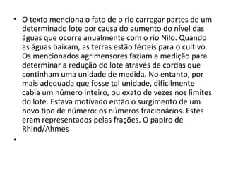 • O texto menciona o fato de o rio carregar partes de um
determinado lote por causa do aumento do nível das
águas que ocorre anualmente com o rio Nilo. Quando
as águas baixam, as terras estão férteis para o cultivo.
Os mencionados agrimensores faziam a medição para
determinar a redução do lote através de cordas que
continham uma unidade de medida. No entanto, por
mais adequada que fosse tal unidade, dificilmente
cabia um número inteiro, ou exato de vezes nos limites
do lote. Estava motivado então o surgimento de um
novo tipo de número: os números fracionários. Estes
eram representados pelas frações. O papiro de
Rhind/Ahmes
•
 