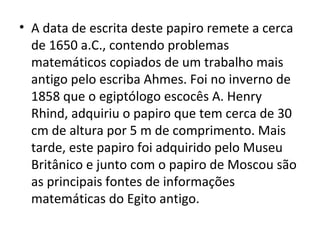 • A data de escrita deste papiro remete a cerca
de 1650 a.C., contendo problemas
matemáticos copiados de um trabalho mais
antigo pelo escriba Ahmes. Foi no inverno de
1858 que o egiptólogo escocês A. Henry
Rhind, adquiriu o papiro que tem cerca de 30
cm de altura por 5 m de comprimento. Mais
tarde, este papiro foi adquirido pelo Museu
Britânico e junto com o papiro de Moscou são
as principais fontes de informações
matemáticas do Egito antigo.
 