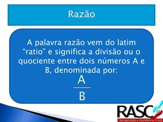 A palavra razão vem do latim “ratio” e 
significa a divisão ou o quociente entre 
dois números A e B, denominada por: 
 