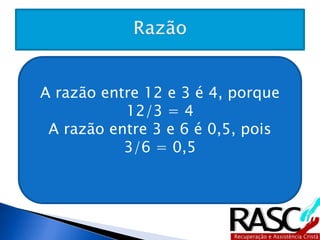 A razão entre 12 e 3 é 4, porque 12/3 
= 4 
A razão entre 3 e 6 é 0,5, pois 
3/6 = 0,5 
 
