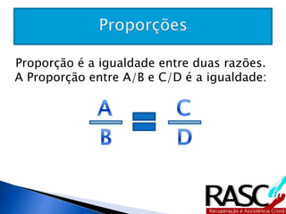 Proporção é a igualdade entre duas razões. A 
Proporção entre A/B e C/D é a igualdade: 
 