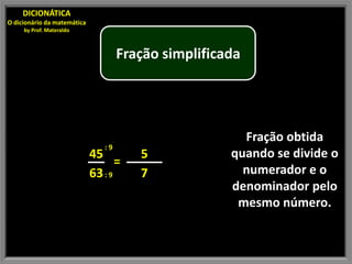 DICIONÁTICA
O dicionário da matemática
     by Prof. Materaldo



                                     Fração simplificada




                                                        Fração obtida
                                :9
                             45         5             quando se divide o
                                    =
                             63 : 9     7               numerador e o
                                                      denominador pelo
                                                       mesmo número.
 