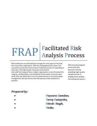 Prepared by:
 Maysara Hamdan,
 Tareq Hanaysha,
 Hitesh Chugh,
 Vivike.
FRAP Facilitated Risk
Analysis Process
Most enterprises are attempting to manage the same types of risks that
face every other organization. With the changing business culture, the
successful security teams have had to modify the process of responding to
new risks in the high-profile, E-business environment.
Even with the change of focus, today’s organizations must still protect the
integrity, confidentiality, and availability of information resources upon
which they rely. While there is an increased interest in security by upper
management, the fact remains that the business of the enterprise is
business.
[The security program
must assist the
business units by
providing high-quality
reliable service in
helping them protect
the enterprise assets.]
 