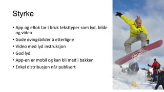 Styrke
• App og eBok tar i bruk teksttyper som lyd, bilde
og video
• Gode øvingsbilder å etterligne
• Video med lyd instruksjon
• God lyd
• App-en er mobil og kan bli med i bakken
• Enkel distribusjon når publisert

 