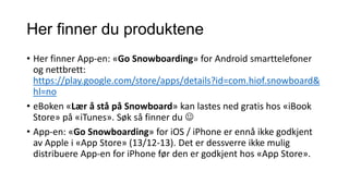 Her finner du produktene
• Her finner App-en: «Go Snowboarding» for Android smarttelefoner
og nettbrett:
https://play.google.com/store/apps/details?id=com.hiof.snowboard&
hl=no
• eBoken «Lær å stå på Snowboard» kan lastes ned gratis hos «iBook
Store» på «iTunes». Søk så finner du 
• App-en: «Go Snowboarding» for iOS / iPhone er ennå ikke godkjent
av Apple i «App Store» (13/12-13). Det er dessverre ikke mulig
distribuere App-en for iPhone før den er godkjent hos «App Store».

 