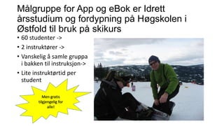 Målgruppe for App og eBok er Idrett
årsstudium og fordypning på Høgskolen i
Østfold til bruk på skikurs
• 60 studenter ->
• 2 instruktører ->
• Vanskelig å samle gruppa
i bakken til instruksjon->
• Lite instruktørtid per
student
Men gratis
tilgjengelig for
alle!

 