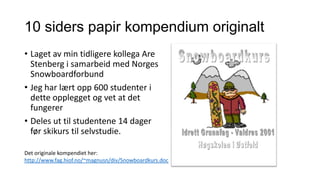10 siders papir kompendium originalt
• Laget av min tidligere kollega Are
Stenberg i samarbeid med Norges
Snowboardforbund
• Jeg har lært opp 600 studenter i
dette opplegget og vet at det
fungerer
• Deles ut til studentene 14 dager
før skikurs til selvstudie.
Det originale kompendiet her:
http://www.fag.hiof.no/~magnusn/div/Snowboardkurs.doc

 