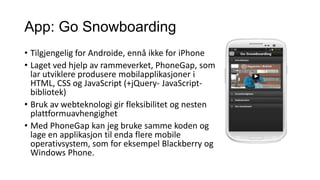 App: Go Snowboarding
• Tilgjengelig for Androide, ennå ikke for iPhone
• Laget ved hjelp av rammeverket, PhoneGap, som
lar utviklere produsere mobilapplikasjoner i
HTML, CSS og JavaScript (+jQuery- JavaScriptbibliotek)
• Bruk av webteknologi gir fleksibilitet og nesten
plattformuavhengighet
• Med PhoneGap kan jeg bruke samme koden og
lage en applikasjon til enda flere mobile
operativsystem, som for eksempel Blackberry og
Windows Phone.

 