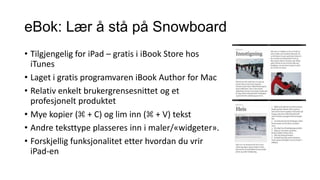 eBok: Lær å stå på Snowboard
• Tilgjengelig for iPad – gratis i iBook Store hos
iTunes
• Laget i gratis programvaren iBook Author for Mac
• Relativ enkelt brukergrensesnittet og et
profesjonelt produktet
• Mye kopier (⌘ + C) og lim inn (⌘ + V) tekst
• Andre teksttype plasseres inn i maler/«widgeter».
• Forskjellig funksjonalitet etter hvordan du vrir
iPad-en

 