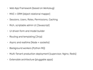 • Web App Framework (based on Werkzeug)
• MVC + ORM (object relational mapper)
• Sessions, Users, Roles, Permissions, Caching
• Rich, scriptable admin UI (Javascript)
• UI driven form and model builder
• Routing and templating (Jinja)
• Async and realtime (Node + socketio)
• Background workers (Python RQ)
• Multi-Tenant production deployment (supervisor, Nginx, Redis)
• Extensible architecture (pluggable apps)
 