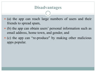 Disadvantages
 (a) the app can reach large numbers of users and their
friends to spread spam,
 (b) the app can obtain users’ personal information such as
email address, home town, and gender, and
 (c) the app can “re-produce" by making other malicious
apps popular.
 
