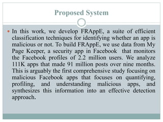 Proposed System
 In this work, we develop FRAppE, a suite of efficient
classification techniques for identifying whether an app is
malicious or not. To build FRAppE, we use data from My
Page Keeper, a security app in Facebook that monitors
the Facebook profiles of 2.2 million users. We analyze
111K apps that made 91 million posts over nine months.
This is arguably the first comprehensive study focusing on
malicious Facebook apps that focuses on quantifying,
profiling, and understanding malicious apps, and
synthesizes this information into an effective detection
approach.
 