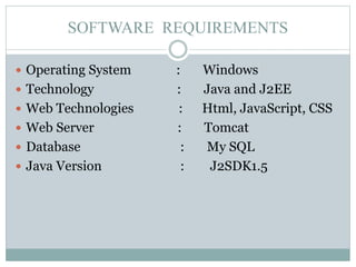 SOFTWARE REQUIREMENTS
 Operating System : Windows
 Technology : Java and J2EE
 Web Technologies : Html, JavaScript, CSS
 Web Server : Tomcat
 Database : My SQL
 Java Version : J2SDK1.5
 