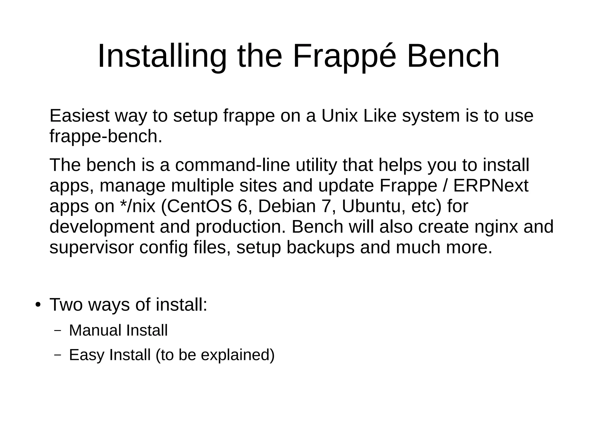 Installing the Frappé Bench
Easiest way to setup frappe on a Unix Like system is to use
frappe-bench.
The bench is a command-line utility that helps you to install
apps, manage multiple sites and update Frappe / ERPNext
apps on */nix (CentOS 6, Debian 7, Ubuntu, etc) for
development and production. Bench will also create nginx and
supervisor config files, setup backups and much more.
● Two ways of install:
– Manual Install
– Easy Install (to be explained)
 
