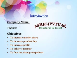 Introduction 
Company Name: 
Tagline: Be Natural, Be Fresh! 
Objectives 
• To increase market share 
• To increase product line 
• To increase profit 
• To satisfy customer 
• To face the strong competitors 
 