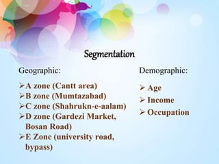 Segmentation 
Geographic: 
A zone (Cantt area) 
B zone (Mumtazabad) 
C zone (Shahrukn-e-aalam) 
D zone (Gardezi Market, 
Bosan Road) 
E Zone (university road, 
bypass) 
Demographic: 
 Age 
 Income 
 Occupation 
 