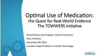 Op#mal  Use  of  Medica#on:  
the  Quest  for  Real-­‐World  Evidence  
The  TOWWERS  ini#a#ve
	
  
Presented	
  by	
  Julie	
  Frappier,	
  Health	
  Economist,	
  	
  
Data	
  4	
  Ac<ons	
  
November	
  8th	
  2016	
  
Canadian	
  Expert	
  Pa<ents	
  in	
  Health	
  Technology	
  
	
  
 