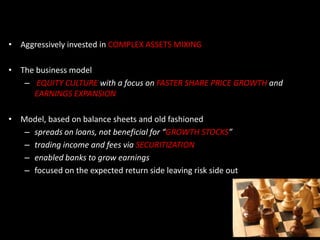 • Aggressively invested in COMPLEX ASSETS MIXING
• The business model
– EQUITY CULTURE with a focus on FASTER SHARE PRICE GROWTH and
EARNINGS EXPANSION
• Model, based on balance sheets and old fashioned
– spreads on loans, not beneficial for “GROWTH STOCKS”
– trading income and fees via SECURITIZATION
– enabled banks to grow earnings
– focused on the expected return side leaving risk side out
 